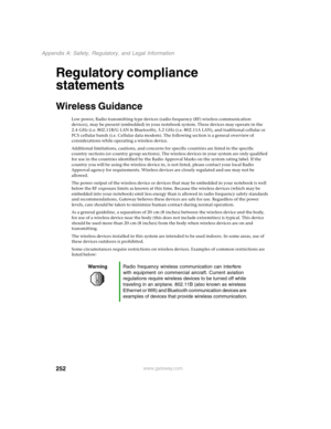 Page 261252
Appendix A: Safety, Regulatory, and Legal Information
www.gateway.com
Regulatory compliance 
statements
Wireless Guidance
Low power, Radio transmitting type devices (radio frequency (RF) wireless communication 
devices), may be present (embedded) in your notebook system. These devices may operate in the 
2.4 GHz (i.e. 802.11B/G LAN & Bluetooth), 5.2 GHz (i.e. 802.11A LAN), and traditional cellular or 
PCS cellular bands (i.e. Cellular data modem). The following section is a general overview of...