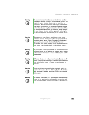 Page 262253
Regulatory compliance statements
www.gateway.com WarningIn environments where the risk of interference to other 
devices or services is harmful or perceived as harmful, the 
option to use a wireless device may be restricted or 
eliminated. Airports, Hospitals, and Oxygen or flammable 
gas laden atmospheres are limited examples where use 
of wireless devices may be restricted or eliminated. When 
in environments where you are uncertain of the sanction 
to use wireless devices, ask the applicable...