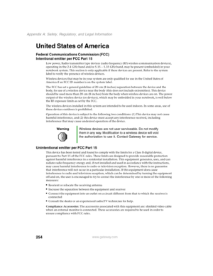 Page 263254
Appendix A: Safety, Regulatory, and Legal Information
www.gateway.com
United States of America
Federal Communications Commission (FCC)
Intentional emitter per FCC Part 15
Low power, Radio transmitter type devices (radio frequency (RF) wireless communication devices), 
operating in the 2.4 GHz band and/or 5.15 – 5.35 GHz band, may be present (embedded) in your 
notebook system. This section is only applicable if these devices are present. Refer to the system 
label to verify the presence of wireless...