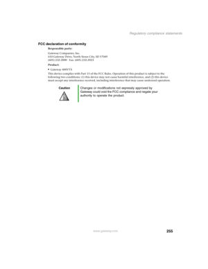 Page 264255
Regulatory compliance statements
www.gateway.com
FCC declaration of conformity
Responsible party:
Gateway Companies, Inc.
610 Gateway Drive, North Sioux City, SD 57049
(605) 232-2000   Fax: (605) 232-2023
Product:
Gateway 400VTX
This device complies with Part 15 of the FCC Rules. Operation of this product is subject to the 
following two conditions: (1) this device may not cause harmful interference, and (2) this device 
must accept any interference received, including interference that may cause...