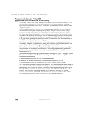 Page 265256
Appendix A: Safety, Regulatory, and Legal Information
www.gateway.com
Telecommunications per FCC part 68 
(applicable to products fitted with USA modems)
Your modem complies with Part 68 of the Federal Communications Commission (FCC) rules. On 
the computer or modem card is a label that contains the FCC registration number and Ringer 
Equivalence Number (REN) for this device. If requested, this information must be provided to the 
telephone company.
An FCC-compliant telephone line cord with a modular...