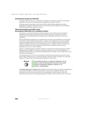 Page 267258
Appendix A: Safety, Regulatory, and Legal Information
www.gateway.com
Unintentional emitter per ICES-003
This digital apparatus does not exceed the Class B limits for radio noise emissions from digital 
apparatus as set out in the radio interference regulations of Industry Canada.
Le présent appareil numérique n’émet pas de bruits radioélectriques dépassant les limites 
applicables aux appareils numériques de Classe B prescrites dans le règlement sur le brouillage 
radioélectrique édicté par...