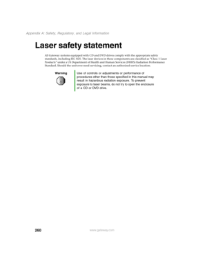 Page 269260
Appendix A: Safety, Regulatory, and Legal Information
www.gateway.com
Laser safety statement
All Gateway systems equipped with CD and DVD drives comply with the appropriate safety 
standards, including IEC 825. The laser devices in these components are classified as “Class 1 Laser 
Products” under a US Department of Health and Human Services (DHHS) Radiation Performance 
Standard. Should the unit ever need servicing, contact an authorized service location.
WarningUse of controls or adjustments or...