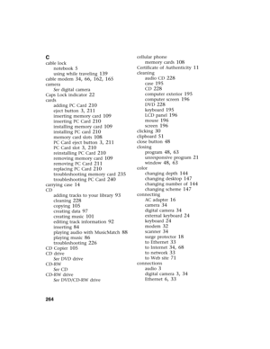 Page 273264          
C
cable lock
notebook
 5
using while traveling 139
cable modem 34, 66, 162, 165
camera
See digital camera
Caps Lock indicator
 22
cards
adding PC Card
 210
eject button 3, 211
inserting memory card 109
inserting PC Card 210
installing memory card 109
installing PC card 210
memory card slots 108
PC Card eject button 3, 211
PC Card slot 3, 210
reinstalling PC Card 210
removing memory card 109
removing PC Card 211
replacing PC Card 210
troubleshooting memory card 235
troubleshooting PC Card...