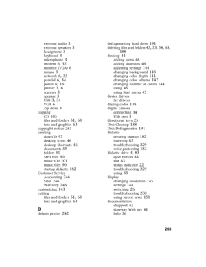 Page 274          265
external audio 3
external speakers 3
headphone 3
keyboard 3
microphone 3
modem 6, 32
monitor (VGA) 6
mouse 3
network 6, 33
parallel 6, 34
power 6, 16
printer 3, 6
scanner 3
speaker 3
USB 3, 34
VGA 6
Zip drive 3
copying
CD
 105
files and folders 51, 63
text and graphics 63
copyright notice 261
creating
data CD
 97
desktop icons 46
desktop shortcuts 46
documents 59
folders 50
MP3 files 90
music CD 101
music files 90
startup diskette 182
Customer Service
Accounting
 246
Sales 246
Warranty 246...