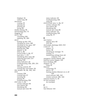 Page 275266          
HelpSpot 36
online help 40
documents
creating
 59
opening 61
printing 62
saving 60
double-clicking 30
downloading files 72
dragging 31
drivers 201
reinstalling 201
updating 42, 203
drives
backing up files
 193
checking for errors 189
checking for free space 187
defragmenting 191
deleting files 188
diskette 4, 83
DVD 5, 84
DVD/CD-RW 5, 84, 97
hard drive 7, 217
identifying drive types 84
replacing hard drive 217
sharing 158
status indicators 22
troubleshooting 226, 229, 231
types 84
viewing...