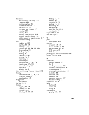 Page 276          267
faxes 111
automatically canceling 121
canceling 119
configuring Fax 113
failed transmission 121
installing Fax 112
receiving and viewing 119
retrying 120
sending 116
sending from program 118
sending scanned image 118
setting up cover page template 117
troubleshooting 237
files
backing up
 193
copying 51, 63
cutting 51, 63
deleting 45, 53, 54, 63, 188
downloading 72
finding 55, 56
moving 51
opening 30, 45
pasting 51, 63
recovering 54
renaming 63
searching for 55, 56, 174
transferring 139,...