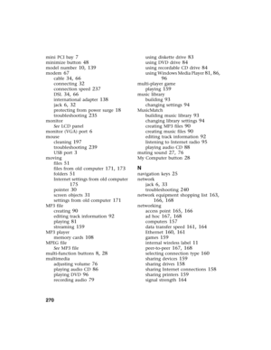 Page 279270          
mini PCI bay 7
minimize button 48
model number 10, 139
modem 67
cable 34, 66
connecting 32
connection speed 237
DSL 34, 66
international adapter 138
jack 6, 32
protecting from power surge 18
troubleshooting 235
monitor
See LCD panel
monitor (VGA) port
 6
mouse
cleaning
 197
troubleshooting 239
USB port 3
moving
files
 51
files from old computer 171, 173
folders 51
Internet settings from old computer 
175
pointer 30
screen objects 31
settings from old computer 171
MP3 file
creating
 90...