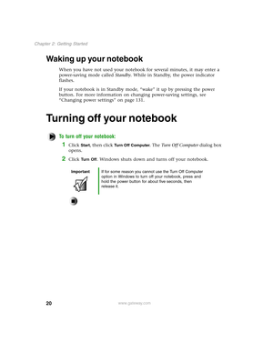 Page 2920
Chapter 2: Getting Started
www.gateway.com
Waking up your notebook 
When you have not used your notebook for several minutes, it may enter a 
power-saving mode called Standby. While in Standby, the power indicator 
flashes.
If your notebook is in Standby mode, “wake” it up by pressing the power 
button. For more information on changing power-saving settings, see 
“Changing power settings” on page 131.
Turning off your notebook
To turn off your notebook:
1Click Start, then click Turn Off Computer. The...