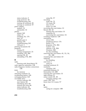 Page 281272          
status indicator 2
surge protector 18
troubleshooting 241
turning off notebook 20
turning on notebook 19
power adapter
airplane
 14
automobile 14
printer
default
 242
inkjet 14
installing 34, 176
laser 14
parallel port 6
sharing 159
troubleshooting 241
USB port 3
printing documents 62
programs
closing
 63
closing unresponsive 21
installing 178, 204
opening 30, 45
reinstalling 178, 204
R
radio
listening with MusicMatch
 95
radio approval authorities 138
radio frequency wireless connections...