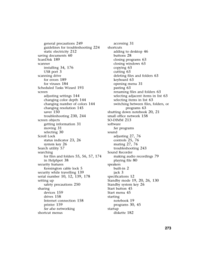 Page 282          273
general precautions 249
guidelines for troubleshooting 224
static electricity 212
saving documents 60
ScanDisk 189
scanner
installing
 34, 176
USB port 3
scanning drive
for errors
 189
for viruses 184
Scheduled Tasks Wizard 193
screen
adjusting settings
 144
changing color depth 144
changing number of colors 144
changing resolution 145
saver 150
troubleshooting 230, 244
screen objects
getting information
 31
moving 31
selecting 30
Scroll Lock
status indicator
 23, 26
system key 26
Search...