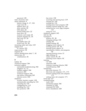 Page 283274          
password 139
static electricity 212
status indicators 9
battery charge 2, 17, 124
Caps Lock 22
diskette drive 22
drive activity 22
DVD drive 22
DVD/CD-RW drive 22
hard drive 22
memory card reader 22
numeric keypad 23, 26
Pad Lock 23, 26
power 2
recordable drive 22
Scroll Lock 23, 26
streaming audio and video 159
support tool
PC Doctor
 225
surge protector 18
Suspend 26
system identification label 7, 10
system keys 25
combinations 26
T
taskbar 45
Technical Support 246
technical support...