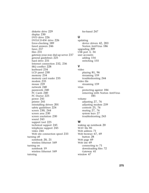 Page 284          275
diskette drive 229
display 230
DVD drive 226
DVD/CD-RW drive 226
Error-checking 189
faxed answers 246
faxes 237
files 231
gateway.your.way dial-up server 237
general guidelines 225
hard drive 231
Internet connection 232, 236
IRQ conflict 228
keyboard 234
LCD panel 230
memory 234
memory card reader 235
modem 235
mouse 239
network 240
passwords 240
PC Cards 240
PC Doctor 225
power 241
printer 241
reinstalling drivers 201
safety guidelines 224
screen 230, 244
screen area 230
screen resolution...