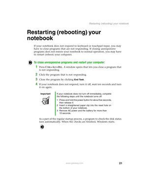 Page 3021
Restarting (rebooting) your notebook
www.gateway.com
Restarting (rebooting) your 
notebook
If your notebook does not respond to keyboard or touchpad input, you may 
have to close programs that are not responding. If closing unresponsive 
programs does not restore your notebook to normal operation, you may have 
to restart (reboot) your computer.
To close unresponsive programs and restart your computer: 
1Press CTRL+ALT+DEL. A window opens that lets you close a program that 
is not responding.
2Click...