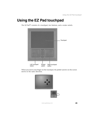 Page 3829
Using the EZ Pad touchpad
www.gateway.com
Using the EZ Pad touchpad
The EZ Pad™ consists of a touchpad, two buttons, and a rocker switch.
When you move your finger on the touchpad, the pointer (arrow) on the screen 
moves in the same direction.
Left touchpad 
buttonRight touchpad 
button Rocker 
switchTouchpad 