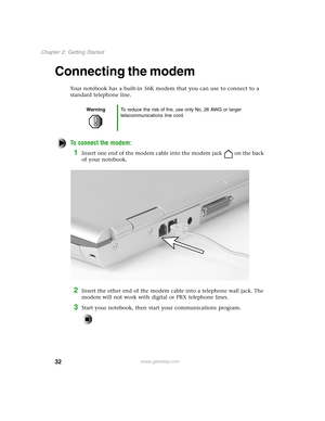 Page 4132
Chapter 2: Getting Started
www.gateway.com
Connecting the modem
Your notebook has a built-in 56K modem that you can use to connect to a 
standard telephone line.
To connect the modem:
1Insert one end of the modem cable into the modem jack on the back 
of your notebook.
2Insert the other end of the modem cable into a telephone wall jack. The 
modem will not work with digital or PBX telephone lines.
3Start your notebook, then start your communications program.
WarningTo reduce the risk of fire, use only...