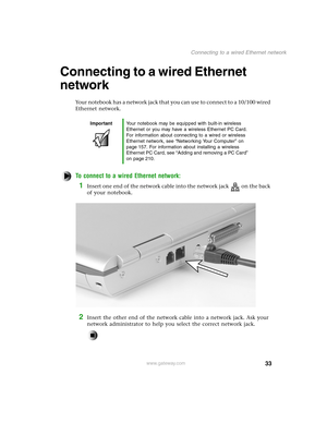 Page 4233
Connecting to a wired Ethernet network
www.gateway.com
Connecting to a wired Ethernet 
network
Your notebook has a network jack that you can use to connect to a 10/100 wired 
Ethernet network.
To connect to a wired Ethernet network:
1Insert one end of the network cable into the network jack on the back 
of your notebook.
2Insert the other end of the network cable into a network jack. Ask your 
network administrator to help you select the correct network jack.
ImportantYour notebook may be equipped...