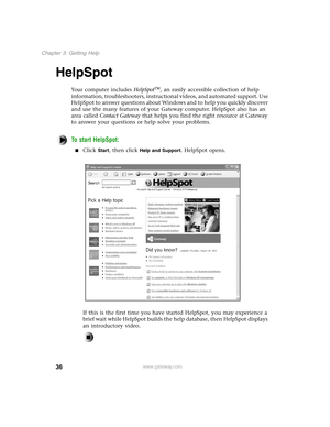 Page 4536
Chapter 3: Getting Help
www.gateway.com
HelpSpot
Your computer includes HelpSpot, an easily accessible collection of help 
information, troubleshooters, instructional videos, and automated support. Use 
HelpSpot to answer questions about Windows and to help you quickly discover 
and use the many features of your Gateway computer. HelpSpot also has an 
area called Contact Gateway that helps you find the right resource at Gateway 
to answer your questions or help solve your problems.
To start...