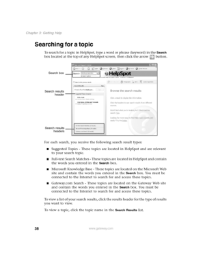 Page 4738
Chapter 3: Getting Help
www.gateway.com
Searching for a topic
To sea rc h fo r a top ic in  He lpS po t, ty pe a  wor d or p h rase ( keywo rd) in  th e Search 
box located at the top of any HelpSpot screen, then click the arrow button.
For each search, you receive the following search result types:
Suggested Topics - These topics are located in HelpSpot and are relevant 
to your search topic.
Full-text Search Matches - These topics are located in HelpSpot and contain 
the words you entered in the...