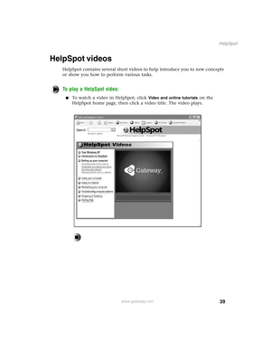 Page 4839
HelpSpot
www.gateway.com
HelpSpot videos
HelpSpot contains several short videos to help introduce you to new concepts 
or show you how to perform various tasks.
To play a HelpSpot video:
To watch a video in HelpSpot, click Video and online tutorials on the 
HelpSpot home page, then click a video title. The video plays. 