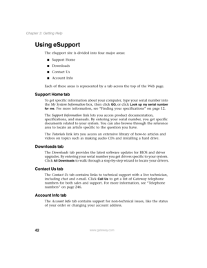 Page 5142
Chapter 3: Getting Help
www.gateway.com
Using eSupport
The eSupport site is divided into four major areas:
Support Home
Downloads
Contact Us
Account Info
Each of these areas is represented by a tab across the top of the Web page.
Support Home tab
To get specific information about your computer, type your serial number into 
the My System Information box, then click 
GO, or click Look up my serial number 
for me
. For more information, see “Finding your specifications” on page 12.
The Support...