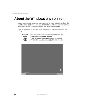 Page 5344
Chapter 4: Windows Basics
www.gateway.com
About the Windows environment
After your computer starts, the first screen you see is the Windows desktop. The 
desktop is like the top of a real desk. Think of the desktop as your personalized 
work space where you open programs and perform other tasks.
Your desktop may be different from this example, depending on how your 
computer is set up.
Help and 
SupportFor more information about the Windows XP desktop, click 
Start, then click Help and Support.
Type...
