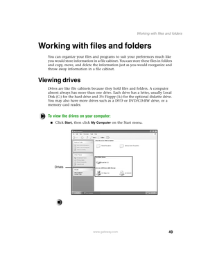 Page 5849
Working with files and folders
www.gateway.com
Working with files and folders
You can organize your files and programs to suit your preferences much like 
you would store information in a file cabinet. You can store these files in folders 
and copy, move, and delete the information just as you would reorganize and 
throw away information in a file cabinet.
Viewing drives
Drives are like file cabinets because they hold files and folders. A computer 
almost always has more than one drive. Each drive has...
