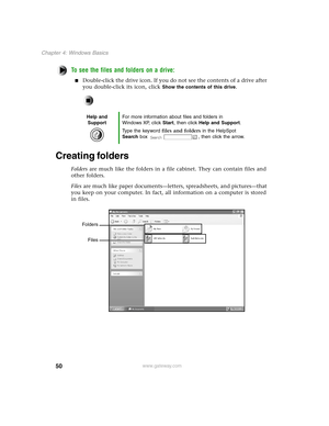 Page 5950
Chapter 4: Windows Basics
www.gateway.com
To see the files and folders on a drive:
Double-click the drive icon. If you do not see the contents of a drive after 
you double-click its icon, click 
Show the contents of this drive.
Creating folders
Folders are much like the folders in a file cabinet. They can contain files and 
other folders.
Files are much like paper documents—letters, spreadsheets, and pictures—that 
you keep on your computer. In fact, all information on a computer is stored 
in...