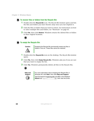 Page 6354
Chapter 4: Windows Basics
www.gateway.com
To recover files or folders from the Recycle Bin:
1Double-click the Recycle Bin icon. The Recycle Bin window opens and lists 
the files and folders you have thrown away since you last emptied it.
2Click the files or folders that you want to restore. For instructions on how 
to select multiple files and folders, see “Shortcuts” on page 63.
3Click File, then click Restore. Windows returns the deleted files or folders 
to their original locations.
To empty the...