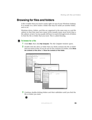 Page 6455
Working with files and folders
www.gateway.com
Browsing for files and folders
A file or folder that you need is rarely right on top of your Windows desktop. 
It is usually on a drive inside a folder that may be inside yet another folder, 
and so on.
Windows drives, folders, and files are organized in the same way as a real file 
cabinet in that they may have many levels (usually many more levels than a 
file cabinet, in fact). So you usually will have to search through levels of folders 
to find the...