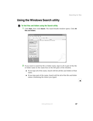 Page 6657
Searching for files
www.gateway.com
Using the Windows Search utility
To find files and folders using the Search utility:
1Click Start, then click Search. The Search Results window opens. Click All 
files and folders
.
2If you want to search by file or folder name, type in all or part of the file 
or folder name in the name box in the left pane of the window.
If you type all of the name, Search will list all files and folders of that 
name.
If you type part of the name, Search will list all of the...