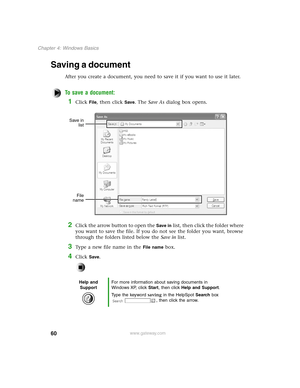 Page 6960
Chapter 4: Windows Basics
www.gateway.com
Saving a document
After you create a document, you need to save it if you want to use it later.
To save a document:
1Click File, then click Save. The Save As dialog box opens.
2Click the arrow button to open the Save in list, then click the folder where 
you want to save the file. If you do not see the folder you want, browse 
through the folders listed below the Save in list.
3Type a new file name in the File name box.
4Click Save.
Help and 
SupportFor more...