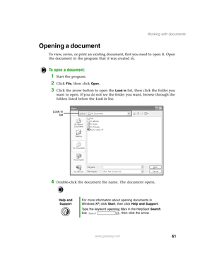 Page 7061
Working with documents
www.gateway.com
Opening a document
To view, revise, or print an existing document, first you need to open it. Open 
the document in the program that it was created in.
To open a document:
1Start the program.
2Click File, then click Open.
3Click the arrow button to open the Look in list, then click the folder you 
want to open. If you do not see the folder you want, browse through the 
folders listed below the Look in list.
4Double-click the document file name. The document...