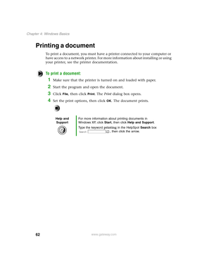 Page 7162
Chapter 4: Windows Basics
www.gateway.com
Printing a document
To print a document, you must have a printer connected to your computer or 
have access to a network printer. For more information about installing or using 
your printer, see the printer documentation.
To print a document:
1Make sure that the printer is turned on and loaded with paper.
2Start the program and open the document.
3Click File, then click Print. The Print dialog box opens.
4Set the print options, then click OK. The document...