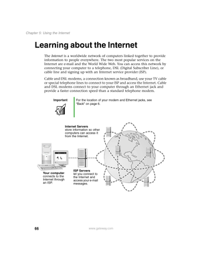 Page 7566
Chapter 5: Using the Internet
www.gateway.com
Learning about the Internet
The Internet is a worldwide network of computers linked together to provide 
information to people everywhere. The two most popular services on the 
Internet are e-mail and the World Wide Web. You can access this network by 
connecting your computer to a telephone, DSL (Digital Subscriber Line), or 
cable line and signing up with an Internet service provider (ISP).
Cable and DSL modems, a connection known as broadband, use your...