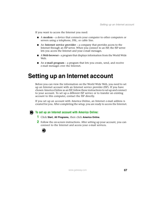 Page 7667
Setting up an Internet account
www.gateway.com
If you want to access the Internet you need:
A modem – a device that connects your computer to other computers or 
servers using a telephone, DSL, or cable line.
An Internet service provider – a company that provides access to the 
Internet through an ISP server. When you connect to an ISP, the ISP server 
lets you access the Internet and your e-mail messages.
A Web browser – a program that displays information from the World Wide 
We b .
An e-mail...