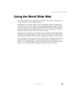 Page 7869
Using the World Wide Web
www.gateway.com
Using the World Wide Web
The World Wide Web is a multimedia window to the Internet that gives you 
access to millions of information sources.
Information on the Web comes to you on We b  p a g e s, which are electronic 
documents that you view using a Web page display program called a browser. 
You can use any of the commercially available Web browsers, like Microsoft 
Internet Explorer (which comes installed on your new computer), Netscape 
Navigator, or the...