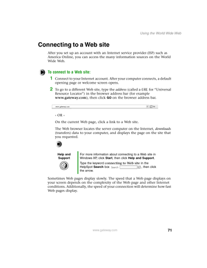 Page 8071
Using the World Wide Web
www.gateway.com
Connecting to a Web site
After you set up an account with an Internet service provider (ISP) such as 
America Online, you can access the many information sources on the World 
Wide Web.
To connect to a Web site:
1Connect to your Internet account. After your computer connects, a default 
opening page or welcome screen opens.
2To go to a different Web site, type the address (called a URL for “Universal 
Resource Locator”) in the browser address bar (for example...