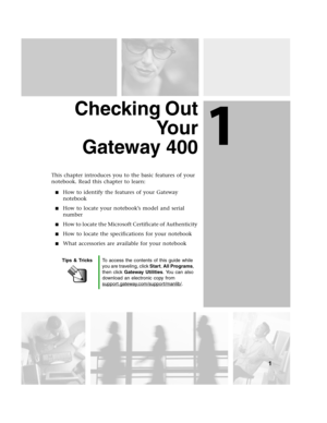Page 91
1
Checking Out
Yo u r
Gateway 400
This chapter introduces you to the basic features of your 
notebook. Read this chapter to learn:
How to identify the features of your Gateway 
notebook
How to locate your notebook’s model and serial 
number
How to locate the Microsoft Certificate of Authenticity
How to locate the specifications for your notebook
What accessories are available for your notebook
Tips & TricksTo access the contents of this guide while 
you are traveling, click Start, All Programs,...