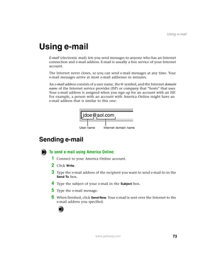 Page 8273
Using e-mail
www.gateway.com
Using e-mail
E-mail (electronic mail) lets you send messages to anyone who has an Internet 
connection and e-mail address. E-mail is usually a free service of your Internet 
account.
The Internet never closes, so you can send e-mail messages at any time. Your 
e-mail messages arrive at most e-mail addresses in minutes.
An e-mail address consists of a user name, the @ symbol, and the Internet domain 
name of the Internet service provider (ISP) or company that “hosts” that...