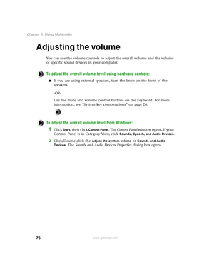 Page 8576
Chapter 6: Using Multimedia
www.gateway.com
Adjusting the volume
You can use the volume controls to adjust the overall volume and the volume 
of specific sound devices in your computer.
To adjust the overall volume level using hardware controls:
If you are using external speakers, turn the knob on the front of the 
speakers.
-OR-
Use the mute and volume control buttons on the keyboard. For more 
information, see “System key combinations” on page 26.
To adjust the overall volume level from Windows:...