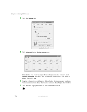 Page 8778
Chapter 6: Using Multimedia
www.gateway.com
3Click the Vo l u m e tab.
4Click Advanced in the Device volume area.
If the device you want to adjust does not appear in the window, click 
Options, Properties, the check box next to the audio device you want to 
adjust, then click 
OK.
5Drag the volume level and balance sliders for the device you want to adjust. 
For more information about the volume controls, click 
Help in the window.
6Click X in the top-right corner of the window to close it. 