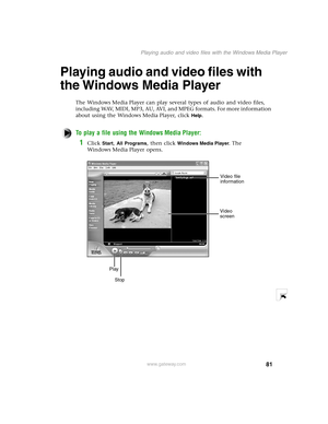 Page 9081
Playing audio and video files with the Windows Media Player
www.gateway.com
Playing audio and video files with 
the Windows Media Player
The Windows Media Player can play several types of audio and video files, 
including WAV, MIDI, MP3, AU, AVI, and MPEG formats. For more information 
about using the Windows Media Player, click 
Help.
To play a file using the Windows Media Player:
1Click Start, All Programs, then click Windows Media Player. The 
Windows Media Player opens.
Video file 
information...