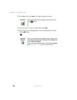 Page 9182
Chapter 6: Using Multimedia
www.gateway.com
2Click File, then click Open. The Open dialog box opens.
3Click the file you want to play, then click Open.
4Play the file by clicking (play), then stop playing the file by 
clicking (stop).
ImportantIf the menu bar does not appear, click the show menu 
bar button.
Help and 
SupportFor more information about playing audio and video using 
the Windows Media Player in Windows XP, click Start, then 
click Help and Support.
Type the keyword Media Player in the...