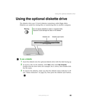 Page 9283
Using the optional diskette drive
www.gateway.com
Using the optional diskette drive
The diskette drive uses 3.5-inch diskettes (sometimes called floppy disks). 
Diskettes are useful for storing files or transferring files to another computer.
To use a diskette:
1Insert the diskette into the optional diskette drive with the label facing up.
2To access a file on the diskette, click Start, then click My Computer. 
Double-click the drive letter (for example, the A: drive), then double-click 
the file...