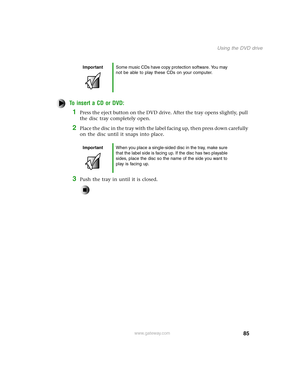 Page 9485
Using the DVD drive
www.gateway.com
To insert a CD or DVD:
1Press the eject button on the DVD drive. After the tray opens slightly, pull 
the disc tray completely open.
2Place the disc in the tray with the label facing up, then press down carefully 
on the disc until it snaps into place.
3Push the tray in until it is closed.
ImportantSome music CDs have copy protection software. You may 
not be able to play these CDs on your computer.
ImportantWhen you place a single-sided disc in the tray, make sure...