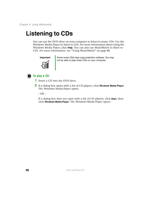 Page 9586
Chapter 6: Using Multimedia
www.gateway.com
Listening to CDs
You can use the DVD drive on your computer to listen to music CDs. Use the 
Windows Media Player to listen to CDs. For more information about using the 
Windows Media Player, click 
Help. You can also use MusicMatch to listen to 
CDs. For more information, see “Using MusicMatch” on page 88.
To play a CD:
1Insert a CD into the DVD drive.
2If a dialog box opens with a list of CD players, click Windows Media Player. 
The Windows Media Player...