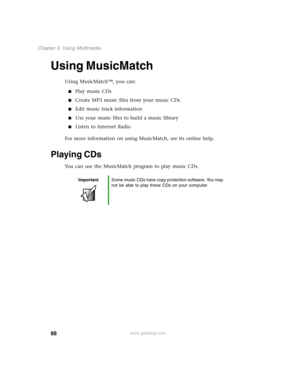 Page 9788
Chapter 6: Using Multimedia
www.gateway.com
Using MusicMatch
Using MusicMatch™, you can:
Play music CDs
Create MP3 music files from your music CDs
Edit music track information
Use your music files to build a music library
Listen to Internet Radio
For more information on using MusicMatch, see its online help.
Playing CDs
You can use the MusicMatch program to play music CDs.
ImportantSome music CDs have copy protection software. You may 
not be able to play these CDs on your computer. 