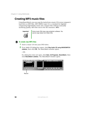 Page 9990
Chapter 6: Using Multimedia
www.gateway.com
Creating MP3 music files
Using MusicMatch, you can copy the tracks from a music CD to your computer’s 
hard drive as MP3 files. MP3 (MPEG Layer 3) is a standard for digitally 
compressing high-fidelity music into compact files without noticeably 
sacrificing quality. MP3 files end in the file extension .MP3.
To create (rip) MP3 files:
1Insert a music CD into your DVD drive.
2If an Audio CD dialog box opens, click Play Audio CD using MUSICMATCH 
Jukebox
,...