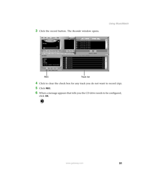 Page 10091
Using MusicMatch
www.gateway.com
3Click the record button. The Recorder window opens.
4Click to clear the check box for any track you do not want to record (rip).
5Click REC.
6When a message appears that tells you the CD drive needs to be configured, 
click 
OK.
Track list REC 